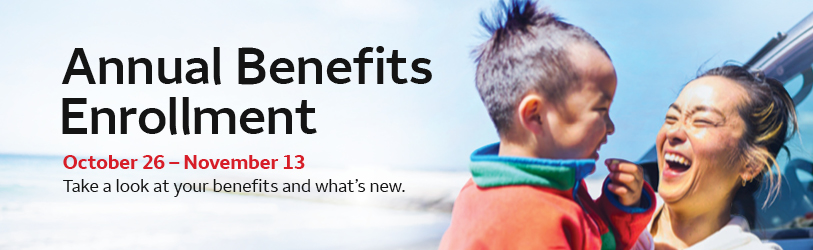 Annual Benefits Enrollment, October 26 – November 13. Take a look at your benefits and what’s new.